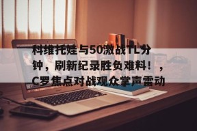 关于科维托娃与50激战TL分钟，刷新纪录胜负难料！，C罗焦点对战观众掌声雷动的信息